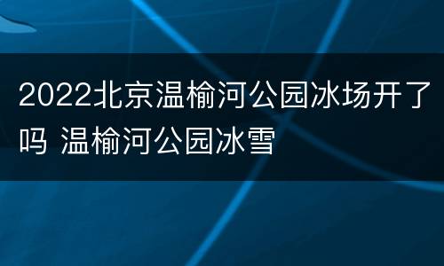 2022北京温榆河公园冰场开了吗 温榆河公园冰雪