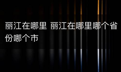 丽江在哪里 丽江在哪里哪个省份哪个市