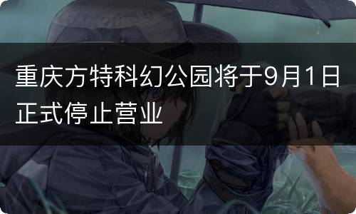 重庆方特科幻公园将于9月1日正式停止营业