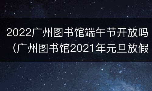 2022广州图书馆端午节开放吗（广州图书馆2021年元旦放假吗）