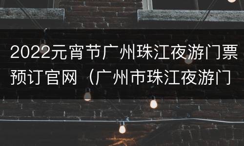 2022元宵节广州珠江夜游门票预订官网（广州市珠江夜游门票价格）