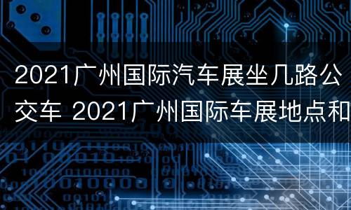 2021广州国际汽车展坐几路公交车 2021广州国际车展地点和时间