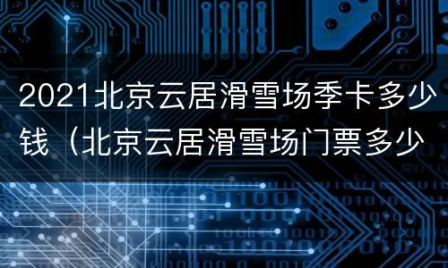 2021北京云居滑雪场季卡多少钱（北京云居滑雪场门票多少）