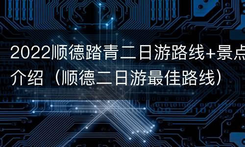 2022顺德踏青二日游路线+景点介绍（顺德二日游最佳路线）