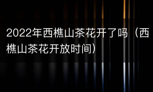 2022年西樵山茶花开了吗（西樵山茶花开放时间）