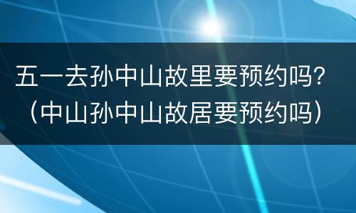 五一去孙中山故里要预约吗？（中山孙中山故居要预约吗）