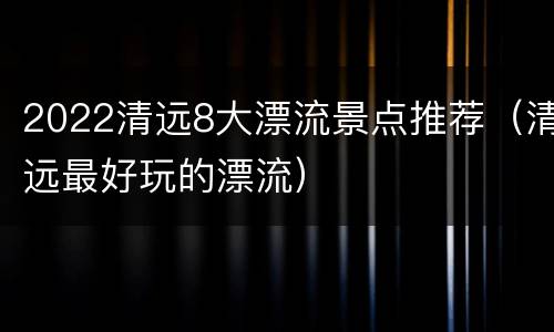 2022清远8大漂流景点推荐（清远最好玩的漂流）