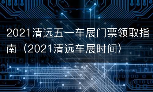 2021清远五一车展门票领取指南（2021清远车展时间）
