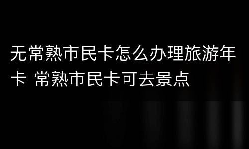 无常熟市民卡怎么办理旅游年卡 常熟市民卡可去景点