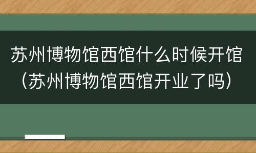苏州博物馆西馆什么时候开馆（苏州博物馆西馆开业了吗）