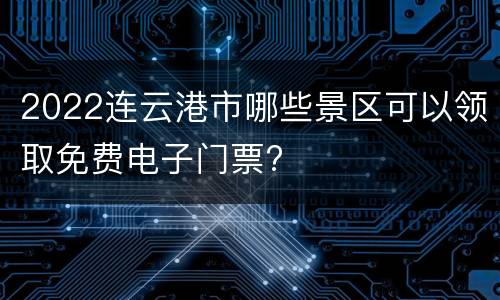 2022连云港市哪些景区可以领取免费电子门票?