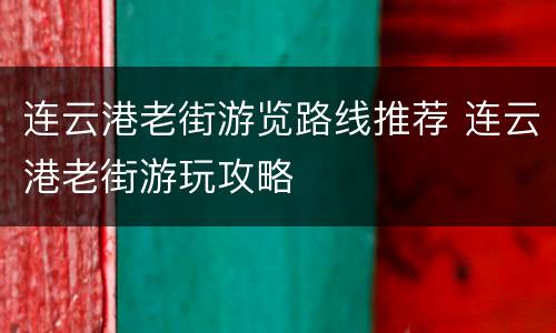 连云港老街游览路线推荐 连云港老街游玩攻略