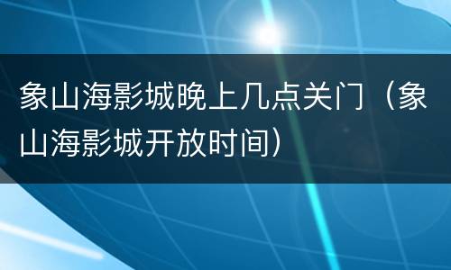 象山海影城晚上几点关门（象山海影城开放时间）