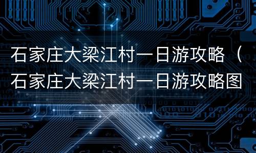 石家庄大梁江村一日游攻略（石家庄大梁江村一日游攻略图片）