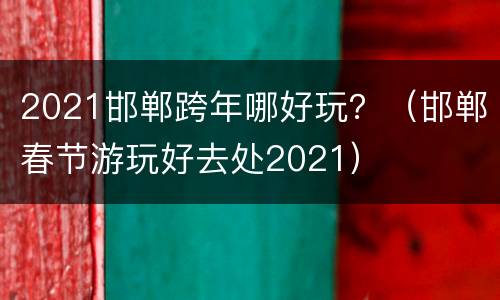 2021邯郸跨年哪好玩？（邯郸春节游玩好去处2021）