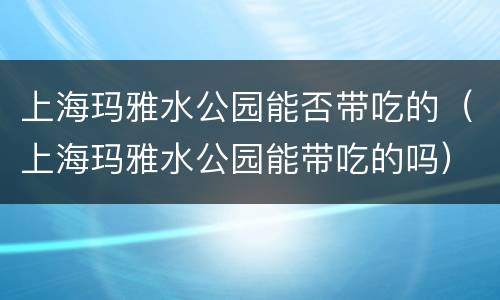 上海玛雅水公园能否带吃的（上海玛雅水公园能带吃的吗）