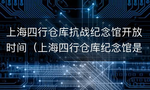 上海四行仓库抗战纪念馆开放时间（上海四行仓库纪念馆是后来建的吗）