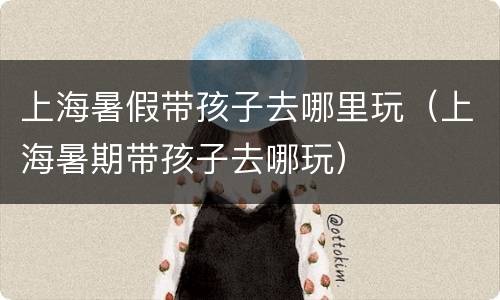 上海暑假带孩子去哪里玩（上海暑期带孩子去哪玩）