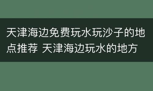 天津海边免费玩水玩沙子的地点推荐 天津海边玩水的地方