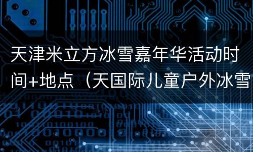 天津米立方冰雪嘉年华活动时间+地点（天国际儿童户外冰雪节在哪里举行）