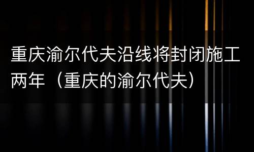 重庆渝尔代夫沿线将封闭施工两年（重庆的渝尔代夫）