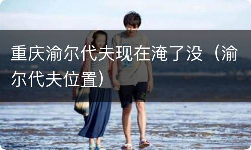 重庆渝尔代夫现在淹了没（渝尔代夫位置）