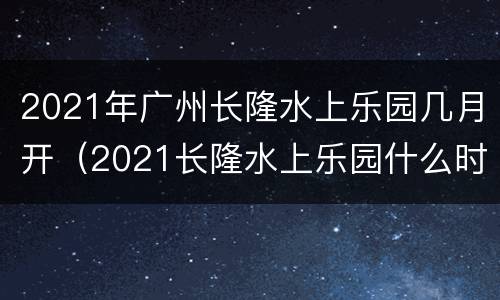 2021年广州长隆水上乐园几月开（2021长隆水上乐园什么时候开）