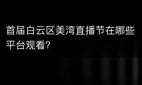 首届白云区美湾直播节在哪些平台观看？