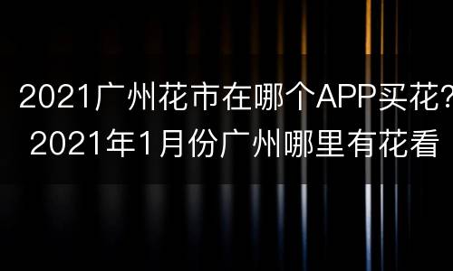 2021广州花市在哪个APP买花？ 2021年1月份广州哪里有花看