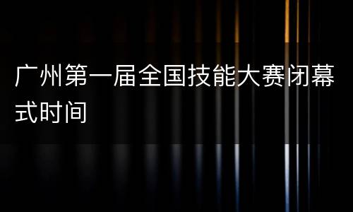 广州第一届全国技能大赛闭幕式时间