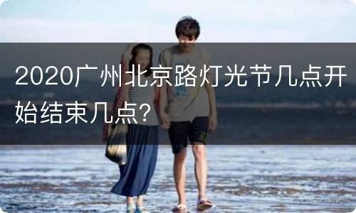 2020广州北京路灯光节几点开始结束几点？