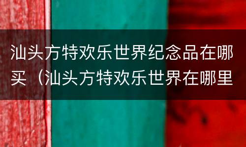 汕头方特欢乐世界纪念品在哪买（汕头方特欢乐世界在哪里）