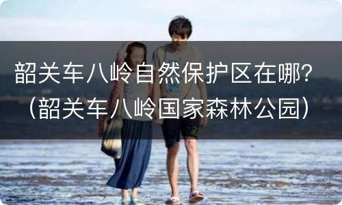 韶关车八岭自然保护区在哪？（韶关车八岭国家森林公园）