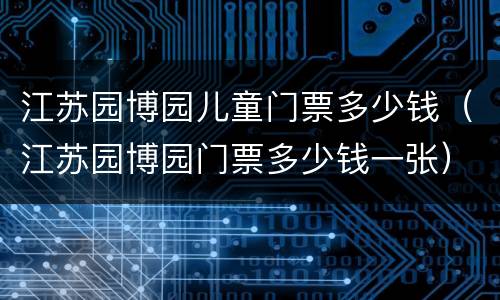 江苏园博园儿童门票多少钱（江苏园博园门票多少钱一张）