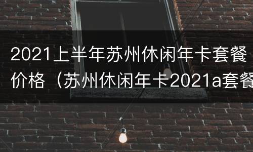 2021上半年苏州休闲年卡套餐价格（苏州休闲年卡2021a套餐）
