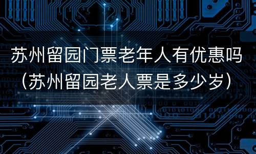苏州留园门票老年人有优惠吗（苏州留园老人票是多少岁）