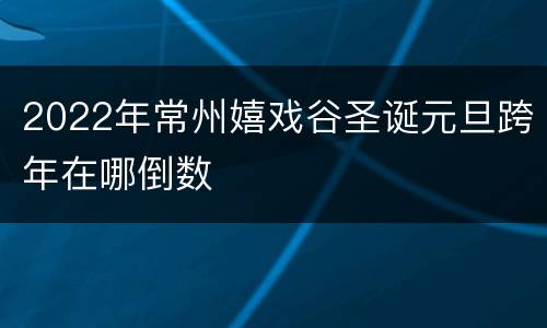 2022年常州嬉戏谷圣诞元旦跨年在哪倒数