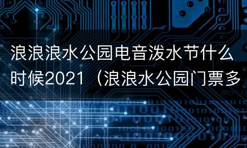 浪浪浪水公园电音泼水节什么时候2021（浪浪水公园门票多少钱）