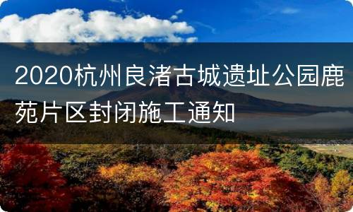 2020杭州良渚古城遗址公园鹿苑片区封闭施工通知