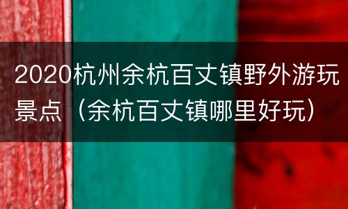 2020杭州余杭百丈镇野外游玩景点（余杭百丈镇哪里好玩）