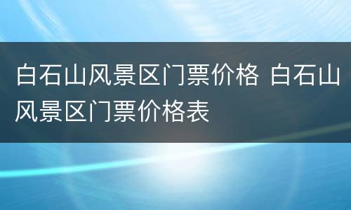 白石山风景区门票价格 白石山风景区门票价格表