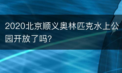 2020北京顺义奥林匹克水上公园开放了吗？