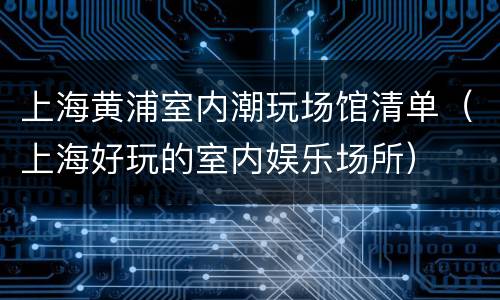 上海黄浦室内潮玩场馆清单（上海好玩的室内娱乐场所）