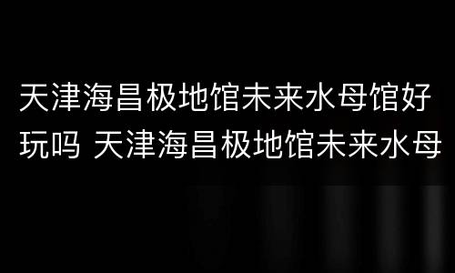 天津海昌极地馆未来水母馆好玩吗 天津海昌极地馆未来水母馆好玩吗