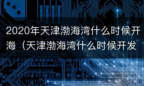 2020年天津渤海湾什么时候开海（天津渤海湾什么时候开发的）