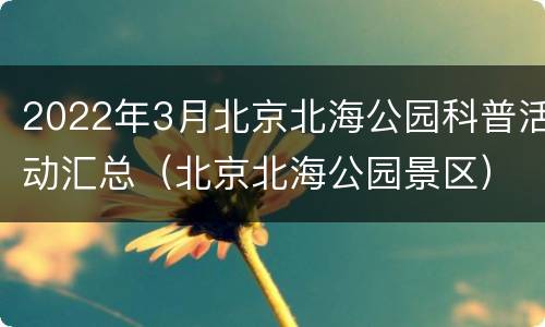 2022年3月北京北海公园科普活动汇总（北京北海公园景区）