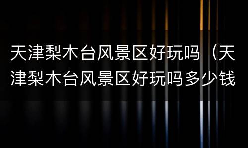 天津梨木台风景区好玩吗（天津梨木台风景区好玩吗多少钱）