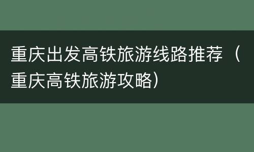 重庆出发高铁旅游线路推荐（重庆高铁旅游攻略）