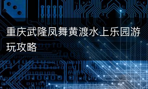 重庆武隆凤舞黄渡水上乐园游玩攻略