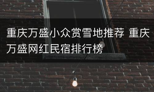 重庆万盛小众赏雪地推荐 重庆万盛网红民宿排行榜